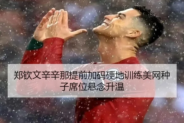 郑钦文辛辛那提前加码硬地训练美网种子席位悬念升温
