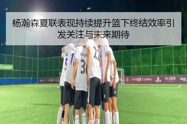 杨瀚森夏联表现持续提升篮下终结效率引发关注与未来期待