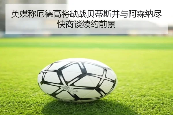英媒称厄德高将缺战贝蒂斯并与阿森纳尽快商谈续约前景