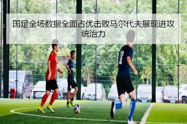 国足全场数据全面占优击败马尔代夫展现进攻统治力